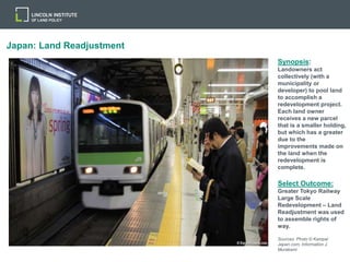 Japan: Land Readjustment
Synopsis:
Landowners act
collectively (with a
municipality or
developer) to pool land
to accomplish a
redevelopment project.
Each land owner
receives a new parcel
that is a smaller holding,
but which has a greater
due to the
improvements made on
the land when the
redevelopment is
complete.
Select Outcome:
Greater Tokyo Railway
Large Scale
Redevelopment – Land
Readjustment was used
to assemble rights of
way.
Sources: Photo © Kampai
Japan.com; Information J.
Murakami
 