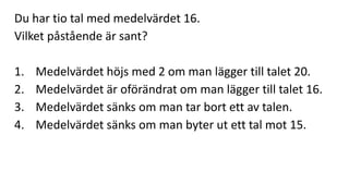 Du har tio tal med medelvärdet 16. 
Vilket påstående är sant? 
1. Medelvärdet höjs med 2 om man lägger till talet 20. 
2. Medelvärdet är oförändrat om man lägger till talet 16. 
3. Medelvärdet sänks om man tar bort ett av talen. 
4. Medelvärdet sänks om man byter ut ett tal mot 15. 
 
