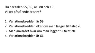 Du har talen 55, 65, 41, 80 och 19. 
Vilket påstående är sant? 
1. Variationsbredden är 59 
2. Variationsbredden ökar om man lägger till talet 20 
3. Medianvärdet ökar om man lägger till talet 20 
4. Variationsbredden är 61 

