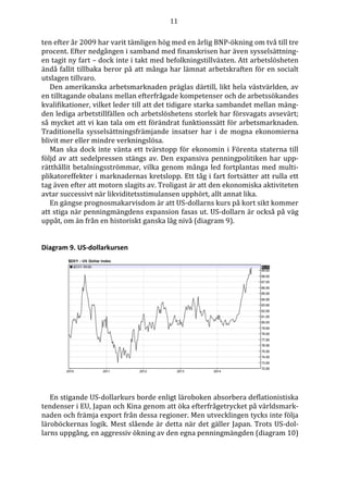 11
ten efter år 2009 har varit tämligen hög med en årlig BNP-ökning om två till tre
procent. Efter nedgången i samband med finanskrisen har även sysselsättning-
en tagit ny fart – dock inte i takt med befolkningstillväxten. Att arbetslösheten
ändå fallit tillbaka beror på att många har lämnat arbetskraften för en socialt
utslagen tillvaro.
Den amerikanska arbetsmarknaden präglas därtill, likt hela västvärlden, av
en tilltagande obalans mellan efterfrågade kompetenser och de arbetssökandes
kvalifikationer, vilket leder till att det tidigare starka sambandet mellan mäng-
den lediga arbetstillfällen och arbetslöshetens storlek har försvagats avsevärt;
så mycket att vi kan tala om ett förändrat funktionssätt för arbetsmarknaden.
Traditionella sysselsättningsfrämjande insatser har i de mogna ekonomierna
blivit mer eller mindre verkningslösa.
Man ska dock inte vänta ett tvärstopp för ekonomin i Förenta staterna till
följd av att sedelpressen stängs av. Den expansiva penningpolitiken har upp-
rätthållit betalningsströmmar, vilka genom många led fortplantas med multi-
plikatoreffekter i marknadernas kretslopp. Ett tåg i fart fortsätter att rulla ett
tag även efter att motorn slagits av. Troligast är att den ekonomiska aktiviteten
avtar successivt när likviditetsstimulansen upphört, allt annat lika.
En gängse prognosmakarvisdom är att US-dollarns kurs på kort sikt kommer
att stiga när penningmängdens expansion fasas ut. US-dollarn är också på väg
uppåt, om än från en historiskt ganska låg nivå (diagram 9).
Diagram 9. US-dollarkursen
En stigande US-dollarkurs borde enligt läroboken absorbera deflationistiska
tendenser i EU, Japan och Kina genom att öka efterfrågetrycket på världsmark-
naden och främja export från dessa regioner. Men utvecklingen tycks inte följa
läroböckernas logik. Mest slående är detta när det gäller Japan. Trots US-dol-
larns uppgång, en aggressiv ökning av den egna penningmängden (diagram 10)
 