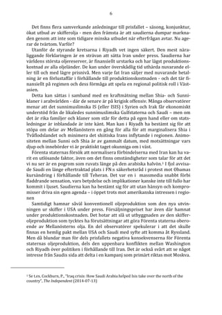 6
Det finns flera samverkande anledningar till prisfallet – säsong, konjunktur,
ökat utbud av skifferolja - men den främsta är att saudierna dumpar markna-
den genom att inte som tidigare minska utbudet när efterfrågan avtar. Nu age-
rar de tvärtom. Varför?
Utanför de styrande kretsarna i Riyadh vet ingen säkert. Den mest nära-
liggande förklaringen är en strävan att sätta Iran under press. Saudierna har
världens största oljereserver, är finansiellt urstarka och har lägst produktions-
kostnad av alla oljeländer. De kan under överskådlig tid uthärda nuvarande el-
ler till och med lägre prisnivå. Men varje fat Iran säljer med nuvarande betal-
ning är en förlustaffär i förhållande till produktionskostnaden - och det tär fi-
nansiellt på regimen och dess förmåga att spela en regional politisk roll i Väst-
asien.
Detta kan sättas i samband med en kraftmätning mellan Shia- och Sunni-
klaner i arabvärlden - där de senare är på krigisk offensiv. Många observatörer
menar att det sunnimuslimska IS (eller ISIS) i Syrien och Irak får ekonomiskt
understöd från de likaledes sunnimuslimska Gulfstaterna och Saudi – men om
det är rika familjer och klaner som står för detta på egen hand eller om stats-
ledningar är inblandade är inte känt. Man kan i Riyadh ha bestämt sig för att
stöpa om delar av Mellanöstern en gång för alla för att marginalisera Shia i
Tvåflodslandet och minimera det shiitiska Irans inflytande i regionen. Animo-
siteten mellan Sunni och Shia är av gammalt datum, med motsättningar vars
djup och innebörder vi är praktiskt taget okunniga om i väst.
Förenta staternas försök att normalisera förbindelserna med Iran kan ha va-
rit en utlösande faktor, även om det finns omständigheter som talar för att det
vi nu ser är en pogrom som ruvats länge på den arabiska halvön.1 I fjol avvisa-
de Saudi en länge eftertraktad plats i FN:s säkerhetsråd i protest mot Obamas
kursändring i förhållande till Teheran. Det var en i massmedia snabbt förbi
fladdrande sensation, vars betydelse och implikationer kanske inte till fullo har
kommit i ljuset. Saudierna kan ha bestämt sig för att utan hänsyn och kompro-
misser driva sin egen agenda – i öppet trots mot amerikanska intressen i regio-
nen
Samtidigt hamnar såväl konventionell oljeproduktion som den nya utvin-
ningen ur skiffer i USA under press. Försäljningspriset har även där hamnat
under produktionskostnaden. Det hotar att slå ut utbyggnaden av den skiffer-
oljeproduktion som tycktes ha förutsättningar att göra Förenta staterna obero-
ende av Mellanösterns olja. En del observatörer spekulerar i att det skulle
finnas en hemlig pakt mellan USA och Saudi med syfte att komma åt Ryssland.
Men då blundar man för dels prisfallets negativa konsekvenserna för Förenta
staternas oljeproduktion, dels den uppenbara konflikten mellan Washington
och Riyadh över politiken i förhållande till Iran. Det är också svårt att se något
intresse från Saudis sida att delta i en kampanj som primärt riktas mot Moskva.
1 Se t.ex. Cockburn, P., “Iraq crisis: How Saudi Arabia helped Isis take over the north of the
country”, The Independent (2014-07-13)
 