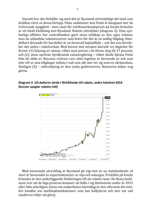 7
Oavsett hur det förhåller sig med det är Ryssland otvivelaktigt det land som
drabbas värst av dessa förlopp. Västs sanktioner mot Putin är knappast mer än
irriterande myggbett - men raset för världsmarknadspriset på fossila bränslen
är ett fatalt klubbslag mot Ryssland. Rubeln störtdyker (diagram 2). Utan syn-
barliga effekter har centralbanken gjort stora stödköp av den egna valutan,
men de utländska valutareserver som krävs för det är en ändlig tillgång. Ome-
delbart drivande för kursfallet är en forcerad kapitalflykt – och det ena förstär-
ker det andra i växelverkan. Med kniven mot strupen återstår tre åtgärder för
Kreml: (1) höjning av räntan, vilket man prövat i ett första steg till 17 procent,
och (2), ännu oprövat, byråkratisk valutareglering – vilket skulle fjärma Putin
från de skikt av Nouveau richesse vars stöd regimen är beroende av och som
inte vill se sina tillgångar inlåsta i vad som allt mer ter sig som en skräpvaluta.
Slutligen (3) – utförsäljning av den ryska guldreserven. Kineserna köper nog
gärna.
Diagram 2. US-dollarns värde i förhållande till rubeln, andra halvåret 2014
(kurvan speglar rubelns fall)
Med nuvarande utveckling är Ryssland på väg mot en ny statsbankrutt; så
stort är beroendet av exportinkomster av olja och naturgas. Prisfallet på fossila
bränslen är den underliggande förklaringen till att rubeln rasar. De flesta bedö-
mare tror att de låga priserna kommer att hålla i sig åtminstone under år 2015
eller falla ytterligare (även om osäkerheten härvidlag är stor eftersom det min-
dre handlar om marknadsmekanismer som kan kalkyleras och mer om vad
saudierna väljer att göra).
 