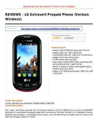 Download this document if link is not clickable
REVIEWS - LG Extravert Prepaid Phone (Verizon
Wireless)
Product Details :
http://www.amazon.com/exec/obidos/ASIN/B007S1VR56?tag=sriodonk-20
Average Customer Rating
3.6 out of 5
Product Feature
Display: 2.8-inch WQVGA touchscreen TFT LCDq
display, 262K color, 400 x 240 pixels
Customizable shortcuts ? add up to 15 shortcuts orq
widgets to the main home screen
2.0 MP camera and camcorderq
Music player for MP3, WMA, M4A, unprotected AAC,q
and unprotected AAC+ audio formats
What's in the Box: handset, rechargeable battery,q
charger, quick start guide
Display: 2.8? WQVGA touchscreen, 262K color, 400q
x 240 pixels
Product Description
A stock, Manufactured refurbished, PHONE IN NEW CONDITION
Product Description
Slim, sleek, and feature-packed, the LG Extravert boasts a 2.8 inch WQVGA touch screen and QWERTY
keyboard for unsurpassed messaging speed and convenience. Extravert includes a 2.0 megapixel camera,
Bluetooth stereo support, customizable home screens, and a Favorites Key that enables users to connect with
their most frequent contacts in a flash.
 
