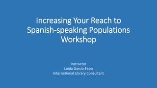 Increasing Your Reach to
Spanish-speaking Populations
Workshop
Instructor
Loida Garcia-Febo
International Library Consultant
 