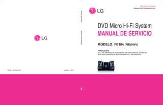 DVD Micro Hi-Fi System
MANUAL DE SERVICIO
MODELO: FB164 (FBS164V)
PRECAUCIÓN
LEA LAS “MEDIDAS DE SEGURIDAD” DE ESTE MANUAL ANTES DE
REALIZAR LABORES DE MANTENIMIENTO Y REPARACIÓN.
MODELO:
FB164
(FBS164V)
MANUAL
DE
SERVICIO
010
2
,
MARCH
3972611
7
N
F
A
:
O
N
/
P
Website http://biz.lgservice.com
Sólo para uso interno
 