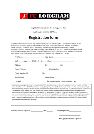  <br />        Registration and Fees are due by: August 5 , 2011<br />                                                      Fees (Includes shirt): Rs 400/Player<br />                                                 Registration form<br />This is your registration form for the 2011 Lokgram football club!  The team will play in a 11 on 11 soccer league. We will keep roster to a minimum size so all players will get a lot of action in this league. Games will be played  saturday and sunday mornings .  The goals of Lgfc are to emphasize good sportsmanship, quality instruction, and a relaxed atmosphere.This team is open to boys and girls of all age. Teams will generally play once a week for six Saturdays.  Sunday afternoons will be used in case of rainouts.  Players will be placed on rosters only when his or her application and fee have been received in the office. As usual volunteer coaches are needed to help make the team a success<br />         First Name__________________________ Last Name________________________<br />         M/F_______ Age_____ D/O/B__/___/_____   Class __________________________<br />         Address____________________________City_______________Zip____________<br />         Parents’ Names__________________________ School/College_______________________<br />         Phone Number (H)________________(M)________________________________<br />         Blood Group________________________ Injury (if any)________________<br />E-Mail______________________________ Parents interested in Coaching Yes__ No__<br />My signature acknowledges I am the parent or legal guardian of the above listed minor. I understand medical insurance is not  provided with  LGFC. I release the LGFC from any and all liability whatsoever resulting from participation in LGFC activities.  I authorize those in attendance to act according to their best judgment in emergency situations requiring medical attention. I hereby waive and release the LGFC, it's staff, agents, sponsors, and/or coaches f rom any and all liability that may occur from accident, injury or illness sustained by my son/daughter during participation in these activities. I understand that no refunds will be applied within two weeks of the beginning date of a program. I understand behavior resulting in removal from a program does not constitute refund criteria. I understand that refunds, when applied, will have a $20.00 administrative fee accessed. I understand that if equipment is issued in conjunction with any program, failure to return said equipment within 2 weeks of the end of the program will result in legal action.  I understand that photographs of all  Lgfc activities and activities conducted by leased tenants will be taken and may be used for brochures, promotions and advertising without permission.<br />Parent/Guardian Signature ______________Date _______            Player signature ______________<br />                                                                                                                          ________________________                                                                                                                                                                                                                                                                                                                                                                                                        <br />                                                               Manager/Head coach signature<br />
