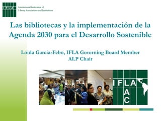 Las bibliotecas y la implementación de la
Agenda 2030 para el Desarrollo Sostenible
Loida Garcia-Febo, IFLA Governing Board Member
ALP Chair
 