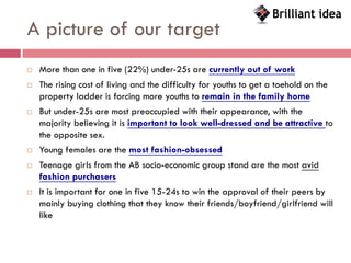 A picture of our target
   More than one in five (22%) under-25s are currently out of work
   The rising cost of living and the difficulty for youths to get a toehold on the
    property ladder is forcing more youths to remain in the family home
   But under-25s are most preoccupied with their appearance, with the
    majority believing it is important to look well-dressed and be attractive to
    the opposite sex.
   Young females are the most fashion-obsessed
   Teenage girls from the AB socio-economic group stand are the most avid
    fashion purchasers
   It is important for one in five 15-24s to win the approval of their peers by
    mainly buying clothing that they know their friends/boyfriend/girlfriend will
    like
 