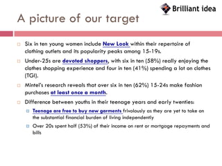 A picture of our target
   Six in ten young women include New Look within their repertoire of
    clothing outlets and its popularity peaks among 15-19s.
   Under-25s are devoted shoppers, with six in ten (58%) really enjoying the
    clothes shopping experience and four in ten (41%) spending a lot on clothes
    (TGI).
   Mintel’s research reveals that over six in ten (62%) 15-24s make fashion
    purchases at least once a month.
   Difference between youths in their teenage years and early twenties:
       Teenage are free to buy new garments frivolously as they are yet to take on
        the substantial financial burden of living independently
       Over 20s spent half (53%) of their income on rent or mortgage repayments and
        bills
 