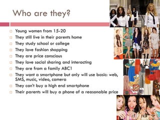 Who are they?
   Young women from 15-20
   They still live in their parents home
   They study school or college
   They love fashion shopping
   They are price conscious
   They love social sharing and interacting
   They are from a family ABC1
   They want a smartphone but only will use basic: web,
    SMS, music, video, camera
   They can’t buy a high end smartphone
   Their parents will buy a phone of a reasonable price
 