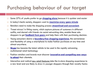 Purchasing behaviour of our target
   Some 57% of youths prefer to go shopping alone because it is quicker and easier
   In today’s hectic society, shoppers want to maximize every spare minute
   Retailers need to make the shopping process streamlined and convenient.
   ‘Tweet mirrors’ in fitting rooms, which capture pictures of customers in different
    outfits, and shared with friends via social networking sites, enable these solo
    shoppers to get feedback from peers and help them with their purchasing decision.
   Young consumers desire a boundary-free shopping experience, the convenience
    and flexibility of using a smartphone to make fashion purchases at any time and
    almost anywhere.
   Skype has become the latest vehicle to be used in the rapidly advancing
    multichannel retail technology
   Fashion retailers and brands must discover innovative and compelling new ways
    to attract their clientele.
   Interactive and radical new retail features take the in-store shopping experience to
    a new level and are likely to draw in younger shoppers through their novelty factor.
 