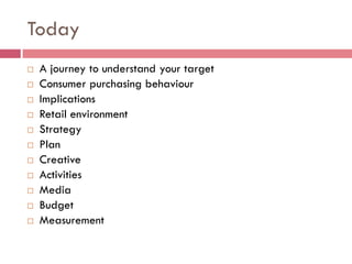 Today
   A journey to understand your target
   Consumer purchasing behaviour
   Implications
   Retail environment
   Strategy
   Plan
   Creative
   Activities
   Media
   Budget
   Measurement
 