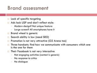 Brand assessment
   Lack of specific targeting
   Ads lack USP and don’t reflect style:
    •   Modern design? Not unique feature
    •   Large screen? All smartphones have it
   Brand wheel is generic
   Search ability is low (need SEO)
   Promotion is not very attractive (O2 Arena too)
   Three handsets: find how we communicate with consumers which one
    is the one for them
   Their Facebook is not very interactive
    •   Not engaging activities (contest is generic)
    •   No response to critics
    •   No dialogue
 