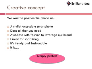 Creative concept
We want to position the phone as…

   A stylish accessible smartphone
   Does all that you need
   Associate with fashion to leverage our brand
   Great for socializing
   It’s trendy and fashionable
   It is….

                       Simply perfect
 