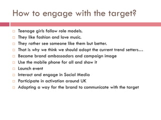 How to engage with the target?
   Teenage girls follow role models.
   They like fashion and love music.
   They rather see someone like them but better.
   That is why we think we should adopt the current trend setters…
   Become brand ambassadors and campaign image
   Use the mobile phone for all and show it
   Launch event
   Interact and engage in Social Media
   Participate in activation around UK
   Adopting a way for the brand to communicate with the target
 