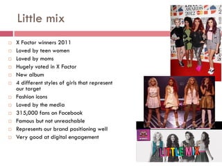 Little mix
   X Factor winners 2011
   Loved by teen women
   Loved by moms
   Hugely voted in X Factor
   New album
   4 different styles of girls that represent
    our target
   Fashion icons
   Loved by the media
   315,000 fans on Facebook
   Famous but not unreachable
   Represents our brand positioning well
   Very good at digital engagement
 