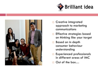    Creative integrated
    approach to marketing
    communications
   Effective strategies based
    on thinking like your target
   Based on in depth
    consumer behaviour
    understanding
   Experienced professionals
    in different areas of IMC
   Out of the box…
 