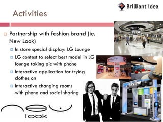 Activities
   Partnership with fashion brand (ie.
    New Look)
     In store special display: LG Lounge
     LG contest to select best model in LG
      lounge taking pic with phone
     Interactive application for trying
      clothes on
     Interactive changing rooms
      with phone and social sharing
 