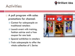 Activities
   A pull program with sales
    promotions for channel:
     Contest for salespeople on
      traditional retailers
     Launch event with training,
      fashion advise and a free
      coupon for one look
     Special exhibition in retailers

     Train salespeople to offer the
      whole collection of L Series
 