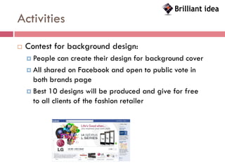Activities
   Contest for background design:
     People   can create their design for background cover
     All shared on Facebook and open to public vote in
      both brands page
     Best 10 designs will be produced and give for free
      to all clients of the fashion retailer
 