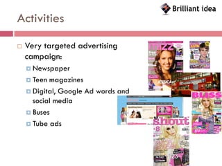 Activities
   Very targeted advertising
    campaign:
     Newspaper

     Teen magazines
     Digital, Google Ad words and
      social media
     Buses

     Tube ads
 