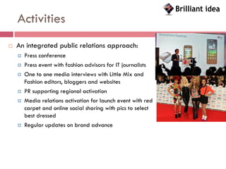 Activities
   An integrated public relations approach:
       Press conference
       Press event with fashion advisors for IT journalists
       One to one media interviews with Little Mix and
        Fashion editors, bloggers and websites
       PR supporting regional activation
       Media relations activation for launch event with red
        carpet and online social sharing with pics to select
        best dressed
       Regular updates on brand advance
 