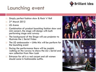 Launching event
   Simply perfect fashion show & Rock ‘n’ Roll
   3rd March 2012
   LG Arena
   Combination of product launching fashion show and
    mini concert, the stage will design with both
    performing stage and runway
   The background of the Stage will use projector to
    illustrate the L Serial Video
   The LG ambassador – Little Mix will be perform for
    the launching event
   During the performance there will be models
    walking on the runway to shows the LG L Serial and
    new collection from New Look
   Entrance for all is a red carpet and all women
    should come in fashionable outfits.
 