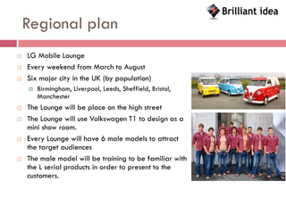Regional plan
   LG Mobile Lounge
   Every weekend from March to August
   Six major city in the UK (by population)
       Birmingham, Liverpool, Leeds, Sheffield, Bristol,
        Manchester
   The Lounge will be place on the high street
   The Lounge will use Volkswagen T1 to design as a
    mini show room.
   Every Lounge will have 6 male models to attract
    the target audiences
   The male model will be training to be familiar with
    the L serial products in order to present to the
    customers.
 