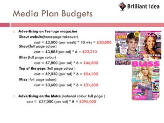 Media Plan Budgets
   Advertising on Teenage magazine
    Shout website(homepage takeover)
               cost = £2,000 (per week) * 10 wks = £20,000
    Shout(full page colour)
               cost = £3,885(per ad) * 6 = £23,310
    Bliss (full page colour)
               cost = £7,800 (per ad) * 6 = £46,800
    Top of the pops (full page colour)
               cost = £9,050 (per ad) * 6 = £54,300
    Mizz (full page colour)
               cost = £3,600 (per ad) * 6 = £21,600

   Advertising on the Metro (national colour full page )
        cost = £37,000 (per ad) * 8 = £296,000
 