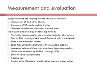 Measurement and evaluation
As per your brief, the following are the KPIs we will measure.
 Volume sales of the L series phones

 Awareness of LG mobile and the L series

 Consumer brand favourability and purchase intent

This should be measured by the following methods:
 Pre-testing focus groups for copy, creative and other alternatives.

 Pilot for DIM campaign: SMS, e-mail, Facebook ads, and Adwords

 Sales in non-traditional channel

 Sales through traditional channel with salespeople program

 Increase of volume of shares per shop towards previous products

 Online sales achieved by the DIM campaign (ROI)

 Share of voice on publications

 Tracking study

 Position of the LG Mobile brand in wider market tracking studies
 