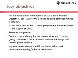 Your objectives
   This objective is key to the success of LG Mobile: Business
    Objective : Sell 400k of the L Range to drive continued listings
    in retailers
      Sell 400k units of the ‘L’ series phone range between March
       and August of 2012
   Secondary objectives:
   Create a clear identity for the phones within the ‘L’ series,
    giving consumers a clear reason to consider the range and a
    specific phone within it
   Improve perceptions of the LG mobile brand around
    performance, quality/value or preference
 