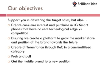 Our objectives
Support you in delivering the target sales, but also…
 Create consumer interest and purchase in LG Smart
  phones that have no real technological edge vs
  competition
 Ensuring we create a platform to grow the market share
  and position of the brand towards the future
 Create differentiation through IMC in a commoditized
  category
 Push and pull

 Get the mobile brand to a new position
 