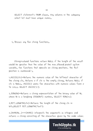 14
SELECT statement’s FROM clause. Any columns in the subquery
select list must have unique names.
7. Discuss any five string functions.
String-valued functions return NULL if the length of the result
would be greater than the value of the max_allowed_packet system
variable. For functions that operate on string positions, the first
position is numbered 1.
1,ASCII(str)-Returns the numeric value of the leftmost character of
the string str. Returns 0 if str is the empty string. Returns NULL if
str is NULL. ASCII() works for characters with numeric values from 0
to 255.1. SELECT ASCII(’2 );′
2,BIN(N)-Returns a string representation of the binary value of N,
where N is a longlong (BIGINT) number. SELECT BIN(12);
3,BIT_LENGTH(str)-Returns the length of the string str in
bits.SELECT BIT_LENGTH(’text’);
4,CHAR(N,…)--CHAR() interprets the arguments as integers and
returns a string consisting of the characters given by the code values
 