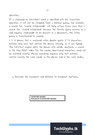 17
operator.
If a stopword or too-short word is specified with the truncation
operator, it will not be stripped from a boolean query. For example,
a search for '+word +stopword*' will likely return fewer rows than a
search for '+word +stopword' because the former query remains as is
and requires stopword* to be present in a document. The latter
query is transformed to +word.
· ": A phrase that is enclosed within double quote (“"”) characters
matches only rows that contain the phrase literally, as it was typed.
The full-text engine splits the phrase into words, performs a search
in the FULLTEXT index for the words. Non-word characters need not
be matched exactly: Phrase searching requires only that matches
contain exactly the same words as the phrase and in the same order.
9. Describe the Savepoint and Rollback to Savepoint Syntaxes.
 