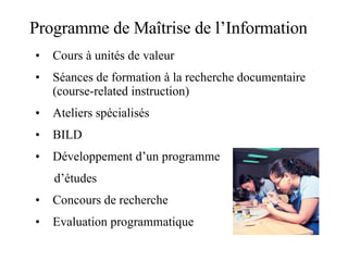 Programme de Maîtrise de l’Information Cours à unités de valeur Séances de formation à la recherche documentaire (course-related instruction) Ateliers spécialisés BILD Développement d’un programme d’études Concours de recherche Evaluation programmatique 