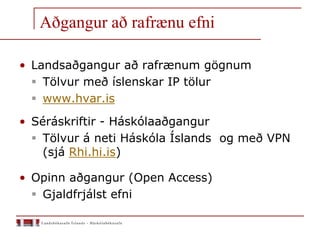 Aðgangur að rafrænu efni
• Landsaðgangur að rafrænum gögnum
 Tölvur með íslenskar IP tölur
 www.hvar.is
• Séráskriftir - Háskólaaðgangur
 Tölvur á neti Háskóla Íslands og með VPN
(sjá Rhi.hi.is)
• Opinn aðgangur (Open Access)
 Gjaldfrjálst efni
 