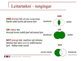 AND
NOT
OR
social media
facebook
facebook twitter
twitter
facebook
AND þrengir leit (oft ekki nauðsynlegt)
Bæði orðin þurfa að koma fyrir
OR víkkar leit.
Annað hvort orðið þarf að koma fyrir
NOT þrengir leit, með því að útiloka
færslur þar sem seinna orðið kemur
fyrir. Notist með varúð
Leitartækni – tengingar
 