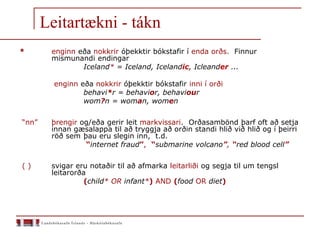 Leitartækni - tákn
* enginn eða nokkrir óþekktir bókstafir í enda orðs. Finnur
mismunandi endingar
Iceland* = Iceland, Icelandic, Icleander ...
enginn eða nokkrir óþekktir bókstafir inni í orði
behavi*r = behavior, behaviour
wom?n = woman, women
“nn” þrengir og/eða gerir leit markvissari. Orðasambönd þarf oft að setja
innan gæsalappa til að tryggja að orðin standi hlið við hlið og í þeirri
röð sem þau eru slegin inn, t.d.
“internet fraud”, “submarine volcano”, “red blood cell”
( ) svigar eru notaðir til að afmarka leitarliði og segja til um tengsl
leitarorða
(child* OR infant*) AND (food OR diet)
 