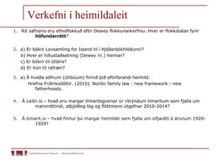 Verkefni í heimildaleit
1. Rit safnsins eru efnisflokkuð eftir Dewey flokkunarkerfinu. Hver er flokkstalan fyrir
höfundarrétt?
2. a) Er bókin Lovsamling for Island til í Þjóðarbókhlöðunni?
b) Hver er hillustaðsetning (Dewey nr.) hennar?
c) Er bókin til útláns?
d) Er hún til rafræn?
3. a) Á hvaða söfnum (útibúum) finnið þið eftirfarandi heimild:
Hrefna Friðriksdóttir. (2015). Nordic family law : new framework - new
fatherhoods.
4. Á Leitir.is – hvað eru margar tímaritsgreinar úr ritrýndum tímaritum sem fjalla um
mannréttindi, alþjóðleg lög og flóttmenn útgefnar 2010-2014?
5. Á timarit.is – hvað finnur þú margar heimildir sem fjalla um sifjarétt á árunum 1920-
1929?
 