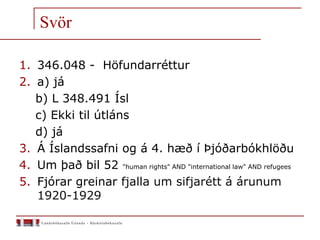 Svör
1. 346.048 - Höfundarréttur
2. a) já
b) L 348.491 Ísl
c) Ekki til útláns
d) já
3. Á Íslandssafni og á 4. hæð í Þjóðarbókhlöðu
4. Um það bil 52 "human rights" AND "international law" AND refugees
5. Fjórar greinar fjalla um sifjarétt á árunum
1920-1929
 