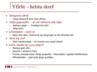 Yfirlit – helstu skref
• Skilgreina efnið
 Velja leitarorð sem lýsa efninu
• Velja gagnasöfn - af vef safnsins eða Uglu
 Rafræn gögn - Fræðigreinin þín
 Áttavitinn
• Leitartækni - Leitir.is
 Nota rétt tákn, leitarsvið og tengingar til að afmarka leit
• Skrá sig inn?
 Ekki nauðsynlegt – en hverjir eru kostir þess?
• Leita, skoða og meta gögnin
 Merkja gott efni,
 Geyma í rafrænni hillu
 Prenta /senda/vista/ flytja (export)/ niðurstöður og/eða heildartexta
 Millisafnalán – þjónusta gegn greiðslu
 