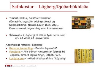 Safnkostur – Lögberg/Þjóðarbókhlaða
• Tímarit, bækur, hæstaréttardómar,
dómasöfn, lagasöfn, Alþingistíðindi og
Stjórnartíðindi, Norges Lover 1685-2001,
Karnov svensk lagsamling med kommentarer...
• Safnkostur í Lögbergi til útláns fyrir nema sem
eru að vinna að lokaverkefni
Aðgengilegt rafrænt í Lögbergi:
• Karnovs lovsamling - Danska lagasafnið
• FonsJuris – Allir dómar Hæstaréttar Íslands frá
upphafi, Tímarit lögfræðinga, Úlfljótur o.fl.
• Lovdata pro – lykilorð á bókasafninu í Lögbergi
 