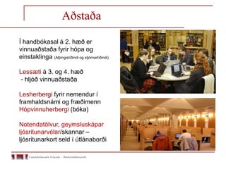 Aðstaða
Í handbókasal á 2. hæð er
vinnuaðstaða fyrir hópa og
einstaklinga (Alþingistíðindi og stjórnartíðindi)
Lessæti á 3. og 4. hæð
- hljóð vinnuaðstaða
Lesherbergi fyrir nemendur í
framhaldsnámi og fræðimenn
Hópvinnuherbergi (bóka)
Notendatölvur, geymsluskápar
ljósritunarvélar/skannar –
ljósritunarkort seld í útlánaborði
 