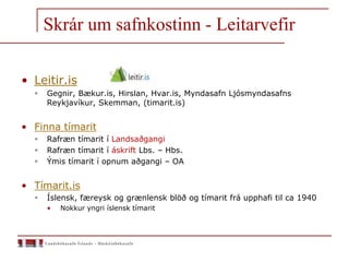 Skrár um safnkostinn - Leitarvefir
• Leitir.is
 Gegnir, Bækur.is, Hirslan, Hvar.is, Myndasafn Ljósmyndasafns
Reykjavíkur, Skemman, (timarit.is)
• Finna tímarit
 Rafræn tímarit í Landsaðgangi
 Rafræn tímarit í áskrift Lbs. – Hbs.
 Ýmis tímarit í opnum aðgangi – OA
• Tímarit.is
 Íslensk, færeysk og grænlensk blöð og tímarit frá upphafi til ca 1940
• Nokkur yngri íslensk tímarit
 