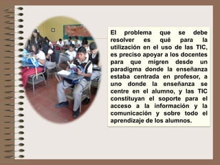 El problema que se debe
resolver es qué para la
utilización en el uso de las TIC,
es preciso apoyar a los docentes
para que migren desde un
paradigma donde la enseñanza
estaba centrada en profesor, a
uno donde la enseñanza se
centre en el alumno, y las TIC
constituyan el soporte para el
acceso a la información y la
comunicación y sobre todo el
aprendizaje de los alumnos.
 