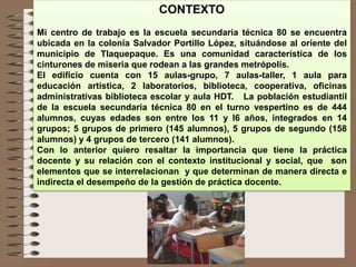 CONTEXTO
Mi centro de trabajo es la escuela secundaria técnica 80 se encuentra
ubicada en la colonia Salvador Portillo López, situándose al oriente del
municipio de Tlaquepaque. Es una comunidad característica de los
cinturones de miseria que rodean a las grandes metrópolis.
El edificio cuenta con 15 aulas-grupo, 7 aulas-taller, 1 aula para
educación artística, 2 laboratorios, biblioteca, cooperativa, oficinas
administrativas biblioteca escolar y aula HDT. La población estudiantil
de la escuela secundaria técnica 80 en el turno vespertino es de 444
alumnos, cuyas edades son entre los 11 y l6 años, integrados en 14
grupos; 5 grupos de primero (145 alumnos), 5 grupos de segundo (158
alumnos) y 4 grupos de tercero (141 alumnos).
Con lo anterior quiero resaltar la importancia que tiene la práctica
docente y su relación con el contexto institucional y social, que son
elementos que se interrelacionan y que determinan de manera directa e
indirecta el desempeño de la gestión de práctica docente.
 