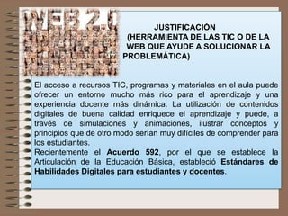 JUSTIFICACIÓN
(HERRAMIENTA DE LAS TIC O DE LA
WEB QUE AYUDE A SOLUCIONAR LA
PROBLEMÁTICA)
El acceso a recursos TIC, programas y materiales en el aula puede
ofrecer un entorno mucho más rico para el aprendizaje y una
experiencia docente más dinámica. La utilización de contenidos
digitales de buena calidad enriquece el aprendizaje y puede, a
través de simulaciones y animaciones, ilustrar conceptos y
principios que de otro modo serían muy difíciles de comprender para
los estudiantes.
Recientemente el Acuerdo 592, por el que se establece la
Articulación de la Educación Básica, estableció Estándares de
Habilidades Digitales para estudiantes y docentes.
 