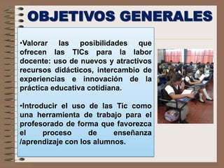OBJETIVOS GENERALES
•Valorar las posibilidades que
ofrecen las TICs para la labor
docente: uso de nuevos y atractivos
recursos didácticos, intercambio de
experiencias e innovación de la
práctica educativa cotidiana.
•Introducir el uso de las Tic como
una herramienta de trabajo para el
profesorado de forma que favorezca
el proceso de enseñanza
/aprendizaje con los alumnos.
 