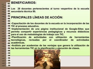 BENEFICIARIOS:
Los 28 docentes pertenecientes al turno vespertino de la escuela
secundaria técnica 80.
PRINCIPALES LÍNEAS DE ACCIÓN:
•Capacitación de los docentes de la escuela en la incorporación de las
TIC al proceso educativo.
•Implementación de una página institucional de Google-Sites que
permita compartir experiencias pedagógicas y recursos didácticos
para el uso de metodologías de trabajo con TIC.
•Planificación de actividades con utilización de herramientas
tecnológicas, revisadas por el coordinador de actividades
académicas.
•Análisis por academias de las ventajas que genera la utilización de
las herramientas TIC en la planificación y ejecución de clases.
 