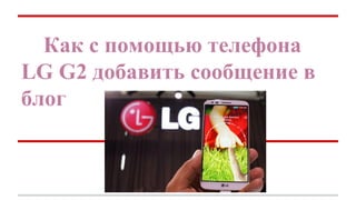Как с помощью телефона
LG G2 добавить сообщение в
блог

 
